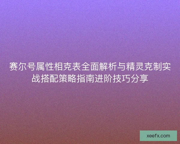 赛尔号属性相克表全面解析与精灵克制实战搭配策略指南进阶技巧分享