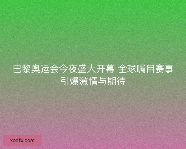 巴黎奥运会今夜盛大开幕 全球瞩目赛事引爆激情与期待